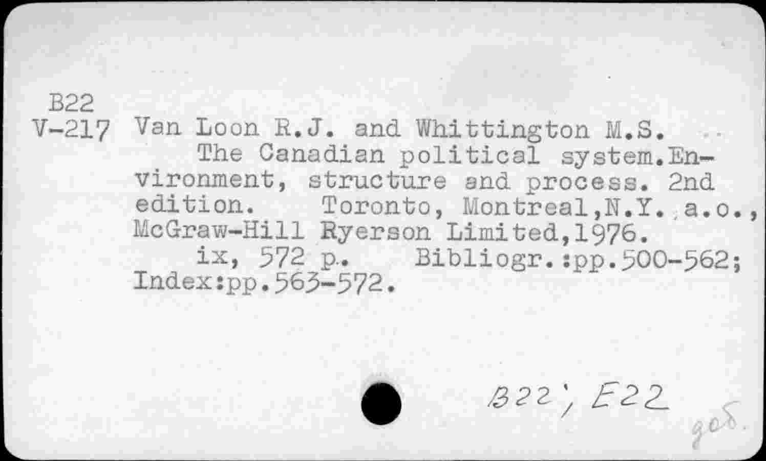 ﻿B22
V-217 Van Loon R.J. and Whittington M.S.
The Canadian political system.Environment, structure and process. 2nd edition. Toronto, Montreal,N.Y. a.o. McGraw-Hill Ryerson Limited,1976.
ix, 572 p.. Bibliogr. :pp.500-562; Index:pp.565-572.